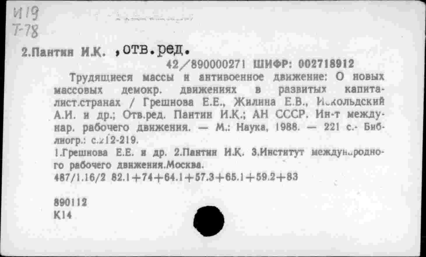 ﻿и /9
7'78
2.Пантин их. »отв.ред.
42/890000271 ШИФР: 002718912
Трудящиеся массы и антивоенное движение: О новых массовых демокр. движениях в развитых капита-лист.странах / Грешнова Е.Е., Жилина Е.В., Иелольдский А.И. и др.; Отв.ред. Пантин И.К.; АН СССР. Ин-т между-нар. рабочего движения. — М.: Наука, 1988. — 221 с.- Биб-лиогр.: с.21*2-219.
1.Грешнова Е.Е. и др. 2.Пантин ИХ. З.Институт международного рабочего движения.Москва.
487/1.16/2 82.1+744-64.14-57.3+66.1+59.2+83
890112 К14